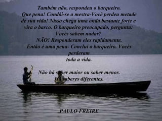 Também não, respondeu o barqueiro. Que pena! Condói-se a mestra-Você perdeu metade de sua vida! Nisso chega uma onda bastante forte e  vira o barco. O barqueiro preocupado, pergunta:  Vocês sabem nadar?  NÃO! Responderam eles rapidamente. Então é uma pena- Conclui o barqueiro. Vocês perderam toda a vida. Não há saber maior ou saber menor. Há saberes diferentes. PAULO FREIRE 