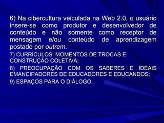 6) Na cibercultura veiculada na Web 2.0, o usuário insere-se como produtor e desenvolvedor de conteúdo e não somente como receptor de mensagem e/ou conteúdo de aprendizagem postado por  outrem . 7) CURRÍCULOS: MOMENTOS DE TROCAS E CONSTRUÇÃO COLETIVA; 8) PREOCUPAÇÃO COM OS SABERES E IDEAIS EMANCIPADORES DE EDUCADORES E EDUCANDOS; 9) ESPAÇOS PARA O DIÁLOGO. 