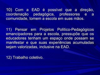10)  Com a EAD é possível que   a direção, coordenação pedagógica, professores e a comunidade, tomem a escola em suas mãos. 11) Pensar em Projetos Político-Pedagógicos emancipadores para a escola, pressupõe que os educadores tenham um espaço onde possam se manifestar e que suas experiências acumuladas sejam valorizadas, inclusive na EAD. 12) Trabalho coletivo. 