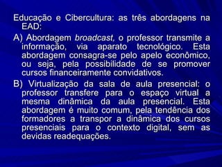 Educação e Cibercultura: as três abordagens na EAD: A) A bordagem  broadcast,  o professor transmite a informação, via aparato tecnológico. Esta abordagem consagra-se pelo apelo econômico, ou seja, pela possibilidade de se promover cursos financeiramente convidativos. B) V irtualização da sala de aula presencial: o professor transfere para o espaço virtual a mesma dinâmica da aula presencial. Esta abordagem é muito comum, pela tendência dos formadores a transpor a dinâmica dos cursos presenciais para o contexto digital, sem as devidas readequações.  
