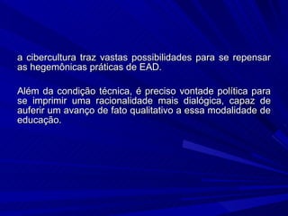 a cibercultura traz vastas possibilidades para se repensar as hegemônicas práticas de EAD.  Além da condição técnica, é preciso vontade política para se imprimir uma racionalidade mais dialógica, capaz de auferir um avanço de fato qualitativo a essa modalidade de educação.  