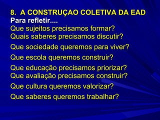 8.  A CONSTRUÇAO COLETIVA DA EAD  Para refletir....   Que sujeitos precisamos formar? Quais saberes precisamos discutir? Que sociedade queremos para viver? Que escola queremos construir? Que educação precisamos priorizar? Que avaliação precisamos construir? Que cultura queremos valorizar? Que saberes queremos trabalhar? 