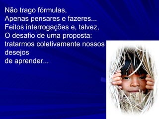 Não trago fórmulas, Apenas pensares e fazeres...  Feitos interrogações e, talvez, O desafio de uma proposta: tratarmos coletivamente nossos desejos  de aprender... 