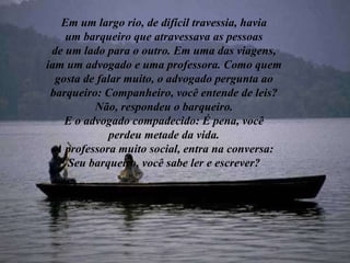 Em um largo rio, de difícil travessia, havia um barqueiro que atravessava as pessoas de um lado para o outro. Em uma das viagens, iam um advogado e uma professora. Como quem gosta de falar muito, o advogado pergunta ao barqueiro: Companheiro, você entende de leis? Não, respondeu o barqueiro. E o advogado compadecido: É pena, você perdeu metade da vida. A professora muito social, entra na conversa: Seu barqueiro, você sabe ler e escrever? 
