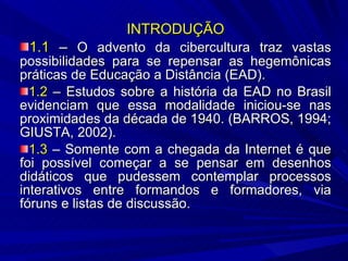 INTRODUÇÃO 1.1  –  O advento da cibercultura traz vastas possibilidades para se repensar as hegemônicas práticas de Educação a Distância (EAD). 1.2  – Estudos sobre a história da EAD no Brasil evidenciam que essa modalidade iniciou-se nas proximidades da década de 1940. (BARROS, 1994; GIUSTA, 2002). 1.3  – Somente com a chegada da Internet é que foi possível começar a se pensar em desenhos didáticos que pudessem contemplar processos interativos entre formandos e formadores, via fóruns e listas de discussão. 