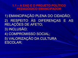 1.1 – A EAD E O PROJETO POLÍTICO PEDAGÓGICO EMANCIPADOR 1) EMANCIPAÇÃO PLENA DO CIDADÃO; 2) RESPEITO ÀS DIFERENÇAS E AS RELAÇÕES DE AFETO; 3) INCLUSÃO; 4) COMPROMISSO SOCIAL; 5) VALORIZAÇÃO DA CULTURA ESCOLAR; 