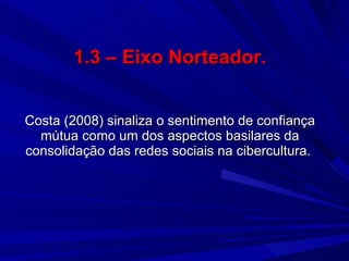 1.3 – Eixo Norteador. Costa (2008) sinaliza o sentimento de confiança mútua como um dos aspectos basilares da consolidação das redes sociais na cibercultura.   