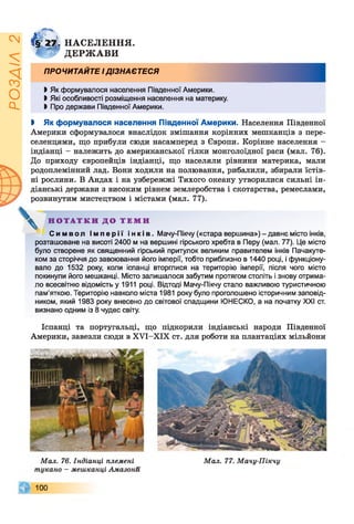 ІZlVSOd
^ 2 І НАСЕЛЕННЯ.
7 Гї ДЕРЖАВИ
ПРОЧИТАЙТЕ ІДІЗНАЄТЕСЯ
І Як формувалося населення Південної Америки.
Ь Які особливості розміщення населення на материку.
І Про держави Південної Америки.
і Як формувалося населення Південної Америки. Населення Південної
Америки сформувалося внаслідок змішання корінних мешканців з пере­
селенцями, що прибули сюди насамперед з Європи. Корінне населення -
індіанці - належить до американської гілки монголоїдної раси (мал. 76).
До приходу європейців індіанці, що населяли рівнини материка, мали
родоплемінний лад. Вони ходили на полювання, рибалили, збирали їстів­
ні рослини. В Андах і на узбережжі Тихого океану утворилися сильні ін­
діанські держави з високим рівнем землеробства і скотарства, ремеслами,
розвинутим мистецтвом і містами (мал. 77).
^ Н О Т А Т К И Д О Т Е М И
Си м во л І м п е р і ї і н кі в. Мачу-Пікчу («стара вершина») - давнє місто інків,
розташоване на висоті 2400 м на вершині гірського хребта в Перу (мал. 77). Це місто
було створене як священний гірський притулок великим правителем інків Пачакуте-
ком за сторіччя до завоювання його імперії, тобто приблизно в 1440 році, і функціону­
вало до 1532 року, коли іспанці вторглися на територію імперії, після чого місто
покинули його мешканці. Місто залишалося забутим протягом століть і знову отрима­
ло всесвітню відомість у 1911 році. Відтоді Мачу-Пікчу стало важливою туристичною
пам'яткою. Територію навколо міста 1981 року було проголошено історичним заповід­
ником, який 1983 року внесено до світової спадщини ЮНЕСКО, а на початку XXI ст.
визнано одним із 8 чудес світу.
Іспанці та португальці, що підкорили індіанські народи Південної
Америки, завезли сюди в ХУІ-ХІХ ст. для роботи на плантаціях мільйони
Мал. 76. Індіанці племені
шукано - мешканці Амазоші
100
Мал. 77. Мачу-Пікчу
 