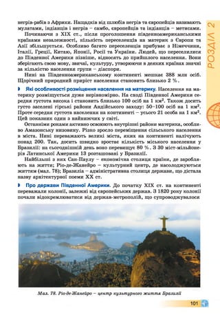 Сч
а.
негрів-рабів з Африки. Нащадків від шлюбів негрів та європейців називають
мулатами, індіанців і негрів - самбо, європейців та індіанців - метисами.
Починаючи з XIX ст., після проголошення південноамериканськими
країнами незалежності, кількість переселенців на материк з Європи та
Азії збільшується. Особливо багато переселенців прибуває з Німеччини,
Італії, Греції, Китаю, Японії, Росії та України. Людей, що переселилися
до Південної Америки пізніше, відносять до прийшлого населення. Вони
зберігають свою мову, звичаї, культуру, утворюючи в деяких країнах значні
за кількістю населення групи - діаспори.
Нині на Південноамериканському континенті мешкає 388 млн осіб.
Щорічний природний приріст населення становить близько 2 %.
І Які особливості розміщення населення на материку. Населення на ма­
терику розміщується дуже нерівномірно. На сході Південної Америки се­
редня густота висока і становить близько 100 осіб на 1 км2. Також досить
густо заселені гірські райони Андійського заходу: 50-100 осіб на 1 км2.
Проте середня густота населення на континенті - усього 21 особа на 1 км2.
Цей показник один з найнижчих у світі.
Останніми роками активно освоюють внутрішні райони материка, особли­
во Амазонську низовину. Різко зросло переміщення сільського населення
в міста. Нині переважають великі міста, яких на континенті налічують
понад 200. Так, досить швидко зростає кількість міського населення у
Бразилії: на сьогоднішній день воно перевищує 80 % . З ЗО міст-мільйоне-
рів Латинської Америки 13 розташовані у Бразилії.
Найбільші з них Сан-Паулу —економічна столиця країни, де заробля­
ють на життя; Ріо-де-Жанейро - культурний центр, де насолоджуються
життям (мал. 78); Бразиліа - адміністративна столиця держави, що дістала
назву архітектурної поеми XX ст.
І Про держави Південної Америки. До початку XIX ст. на континенті
переважали колонії, залежні від європейських держав. З 1820 року колонії
почали відокремлюватися від держав-метрополій, що супроводжувалося
 