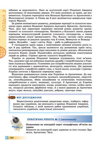 ІZlVSOd
війнами за незалежність. Нині на політичній карті Південної Америки
розташовано 12 незалежних держав. Усі вони належать до країн, що роз­
виваються. Спірною територією між Великою Британією та Аргентиною є
Фолклендські острови. А Гвіана ще й досі залишається заморською тери­
торією Франції.
За рівнем економічного розвитку, розмірами території та кількістю насе­
лення серед держав Південної Америки виділяють Бразилію, Аргентину,
Чилі. Для них характерні порівняно високий рівень розвитку проми­
словості та сільського господарства. Натомість у більшості інших держав
переважає монокультурний розвиток сільського господарства, а також
гірничодобувні галузі промисловості. Так, більшу частину свого доходу
Болівія отримує за рахунок продажу газу й олова, Венесуела та Еквадор -
нафти, Колумбія - кави і квітів, Перу - риби та рибопродуктів.
У господарстві країн поряд з позитивними змінами останніх років іс­
нує й ряд проблем. Так, зросла залежність від розвинених країн світу,
посилилося розшарування серед населення за рівнем доходів, збільшилася
кількість бідних людей. Надзвичайно актуальна проблема влаштування
людей на роботу. Стрімко зростає кількість безробітних.
Україна та держави Південної Америки підтримують тісні зв’язки.
Так, документ про поглиблення відносин дружби і співробітництва з Укра­
їною підписала Бразилія. Головними для співробітництва видами діяльно­
сті між державами є аерокосмічна, металургія, енергетика. Дві держави
співпрацюють з видобутку нафти і газу, у галузі науки, культури і туризму.
Україна постачає в Бразилію переважно зерно.
Відносини розвиваються також між Україною та Аргентиною. До пер­
спективних сфер співробітництва належать машинобудування, енергети­
ка, літакобудування, обмін авіаційними та космічними технологіями,
співробітництво в освіті, медицині, культурі. З Аргентини до України
надходять продукти харчування, шкіра, яловичина, тютюн, олійне насін­
ня, лікарські рослини, фарбники тощо. А з нашої держави до Аргентини
везуть чорні метали, авіаційні двигуни, добрива, трактори тощо.
мої _Д0 СЛІД _ Ж Е н ня
Користуючися додатковими джерелами знань, підберіть інфор­
мацію про українців, що мешкають в країнах Південної Америки.
Складіть таблицю, у якій зазначте район проживання українців,
чисельність українців, види їхньої діяльності.
%
* ПРАКТИЧНА РОБОТА № 5 (закінчення)
/ Позначення на контурній карті географічних об’єктів ма-
Я
терика
Позначте на контурній карті держави та їхні столиці: Бра­
зилія, Аргентина, Чилі.
102
 