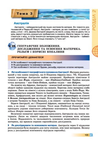 Австралія
Австралія - найвіддаленіший від інших континентів материк. Він повністю роз­
ташований в Південній півкулі. Австралія - материк, де все «навпаки»: у липні тут
зима, у січні - літо. Дерева Австралії скидають не листя, а кору, ліси не дають тіні, а
крізь зарості пустель доводиться пробиватися із сокирою. Малята тварин тут вилу­
плюються з яєць, а потім живляться материнським молоком. Австралія - наймен­
ший материк на Землі. Його площа становить 7,7 млн км2.
§28. ГЕОГРАФІЧНЕ ПОЛОЖЕННЯ.
4 ДОСЛІДЖЕННЯ ТА ОСВОЄННЯ МАТЕРИКА.
РЕЛЬЄФ І КОРИСНІ КОПАЛИНИ
ПРОЧИТАЙТЕ ІДІЗНАЄТЕСЯ
І Які особливості географічного положення Австралії.
►Як досліджували та освоювали материк.
І Про особливості тектонічної будови, рельєфу, корисних копалин материка.
І Які особливості географічного положення Австралії. Материк розташо­
ваний у тих самих широтах, що й Південна Африка (мал. 79). Південний
тропік перетинає Австралію майже посередині. Крайньою північною її
точкою є мис Йорк, південною - мис Південно-Східний. Крайня західна
точка материка - мис Стіп-Пойнт, крайня східна - мис Байрон.
На відміну від Африки, Австралія - компактний материк: його центральні
області майже однаково віддалені від океанів. Берегова лінія материка слабо
порізана. Лише на півночі є кілька півостровів, один з яких Кейп-Йорк. Ма­
терик омивається морями Тихого та Індійського океанів - Кораловим, Тасма-
новим, Арафурським, має всього дві великі затоки: Карпентарія на півночі
й Велика Австралійська на півдні. Біля південно-східних берегів Австралії
є острови Тасманія та Нова Зеландія, а на півночі - острів Нова Гвінея.
Береги Австралії, як і Південної Африки, омиваються на заході холод­
ною, а на сході - теплою течіями. Теплі води Південної Пасатної течїі
проходять уздовж північного узбережжя континенту. Холодна Течія За­
хідних Вітрів омиває його південні береги.
Величезні океанічні простори відокремлюють Австралію від інших ма­
териків. Лише на півночі завдяки численним островам вона зв’язана
з Азією. Віддаленість та ізольованість зумовили незвичайність природи
материка, що вразила перших європейських дослідників.
І Як досліджували та освоювали материк. Австралія через її віддалене
розташування була відкрита для світу пізніше, ніж інші материки. Велику
роль у дослідженні континенту відіграли європейці.
105 чг
РОЗДІЛ2
 