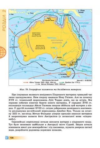 гуШов
Дослідники Австралії: Масштаб 1:40 000 000
► Абель Тасман 1642-1643, 1644 рр. ► Джеймс Кук 1770 р.
► Метью Фліндерс 1802-1803 рр.
Мал. 79. Географічне положення та дослідження материка
Про існування великого невідомого Південного материка тривалий час
лише здогадувалися. Ним спершу вважали Нову Гвінею. Але на початку
XVII ст. іспанський мореплавець Луїс Торрес довів, що це острів. Він
першим побачив північні береги нового материка. У середині XVII ст.
експедиція голландця Абеля Тасмана вперше обійшла цей материк з пів­
дня. У другій половині XVIII ст. східне узбережжя незвіданого континен­
ту досліджував англійський мореплавець Джеймс Кук. Тільки на почат­
ку XIX ст. англієць Метью Фліндерс уперше проплив навколо материка
й запропонував назвати його Австралією (з латинської мови «півден­
ний»).
Європейські переселенці почали заселяти материк з південного сходу.
Тут було засновано найбільше в Австралії місто Сідней. Звідси почали
освоювати землі для землеробства і під пасовища, шукати джерела питної
води, розробляти родовища корисних копалин.
106
 