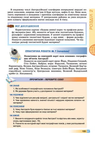 В осадовому чохлі Австралійської платформи зосереджені нерудні ко­
рисні копалини, зокрема кам’яне й буре вугілля, нафта й газ. Вони заля­
гають переважно в западинах і прогинах платформи на північному заході
та південному сході материка. У центральних районах за умов посушли­
вого клімату сформувалися значні поклади солі й гіпсу.
я а » М О Ї Д О ІСЛ ІД _ Ж Е н Н Я
Користуючися картою «Будова земної кори» та профілем рельє­
фу материка (мал. 48), визначте зв’язок між тектонічною будовою,
рельєфом і корисними копалинами. У зошиті підпишіть на профілі
внизу елементи геологічної будови, а над ними - форми рельєфу.
Позначте умовними значками відповідні корисні копалини. Чи від­
повідає рельєф тектонічній будові материка?
ПРАКТИЧНА РОБОТА № 7 (початок)
 1і Позначення на контурній карті назв основних географіч-
них об’єктів Австралії
Позначте на контурній карті миси: Йорк, Південно-Східний,
Стіп Пойнт, Байрон; моря: Коралове, Тасманове; затоки:
Карпентарія, Велика Австралійська; острови: Тасманія, Великий Бар’єр­
ний риф, Нова Гвінея, Нова Зеландія; півострів Кейп-Йорк; Західноав-
стралійське плоскогір’я; Центральна низовина; Великий Вододільний
хребет (г. Косцюшко).
ПРОЧИТАЛИ - ПЕРЕВІРТЕ СЕБЕ!
ЧИ ЗНАЮ
1. Які особливості географічного положення Австралії?
2. Які держави брали участь у дослідженні та освоєнні материка?
ЧИ РОЗУМІЮ
3. Чим відрізняється рельєф західної, центральної і східної частин материка?
4. Чим зумовлена наявність значної кількості нерудних корисних копалин на
материку?
ЧИ п о я с н ю ю
5. Чому Австралія була відкрита пізніше за інші населені материки?
6. Чому гори сформувалися на сході материка?
ЧИ ВМІЮ
7. Визначте координати крайніх точок Австралії та відстань між ними, користу­
ючись картосхемою (мал. 79).
8. Позначте на контурній карті межі географічних поясів, у яких розташований
материк.
109 Я
 