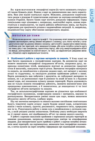 За призначенням географічні карти (їх часто називають спеціаль­
ні) також бувають різні. Кожна з карт за призначенням має свого користу­
вача. Вам уже відомі навчальні карти. Можливо, доводилося користува­
тися разом з рідними й туристичними картами чи картами автомобільних
шляхів України. Багато таких карт містять довідкову інформацію. Серед
спеціальних карт цікавими є, наприклад, навігаційні карти, якими кори­
стуються в мореплавстві, чи карти районів небезпечних явищ, що будуть
корисними для працівників установ з надзвичайних ситуацій. А, наприклад,
епідеміологічну карту обов’язково використають медики.
Н о в о в в е д е н н я к а р т о г р а ф і ї . На сучасному етапі розвитку суспільства
широко застосовують метод зйомки місцевості з космосу, суть якого полягає у скла­
данні різних карт за даними зйомок з космосу. Цей спосіб є надзвичайно ефективним,
особливо для тих територій, які є важкодоступними, або коли потрібно скласти карту
на певну дату і час (наприклад, синоптичну карту), або слід закартографувати об’єкт
чи явище, розташоване на значній висоті, чи таке, що відрізняється швидкими зміна­
ми. «Космічні» карти відрізняються точністю.
І Особливості роботи з картами материків та океанів. У 6-му класі ви
вже багато працювали з географічними картами. За допомогою карт ви
можете визначати географічні координати об’єктів, напрямки руху, на­
приклад океанічних течій, вимірювати відстані за допомогою градусної
сітки й масштабу, описувати гори й річки. Вивчаючи географію материків
та океанів, ви ознайомитеся з різними видами карт, які вміщені у вашому
атласі та підручнику, та оволодієте різними прийомами роботи з ними.
Карти допоможуть вам побачити і зрозуміти, як побудовані материки та
океани, як і де розташовані гори й рівнини та який зв’язок їх з будовою
земної кори, які показники клімату певних територій. Карти допоможуть
вам не тільки пізнати географічну дійсність, виявити взаємозв’язки між
природними компонентами, а й визначитися, де знаходяться ті чи інші
географічні об’єкти материків та океанів.
Так, за загальногеографічними картами ви дізнаєтеся про особливості
географічного положення, конфігурацію океанів і материків, взаємне їх
розташування. Використавши умовні знаки цих карт, можна визначити
абсолютну висоту об’єктів, глибину морів.
Під час вивчення материків та океанів вашими постійними помічниками
будуть тематичні карти атласу: карти будови земної кори, кліматичних
поясів і типів клімату, ґрунтів, рослинності, тваринного світу, природних
зон та ін. Розпочинати роботу з ними слід з ознайомлення з легендою кар­
ти, у якій уміщені умовні позначення. Особливу увагу необхідно звертати
на ті умовні знаки, які відображають об’єкт чи явище вашого аналізу.
У роботі з картами важливим прийомом є порівняння сусідніх територій за
певними показниками, наприклад температурою повітря чи атмосферними
опадами. Для використання цього прийому в роботі з картою потрібно встано­
вити межі територій, що порівнюються, визначити їхнє географічне положен­
ня, а потім шукати на карті потрібну інформацію про відповідний показник.
Н О Т А Т К И Д О Т Е М И
11
 