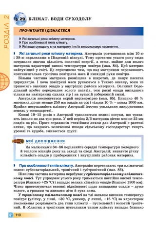 ІZlVSOd
Г§ 29. КЛІМАТ. ВОДИ СУХОДОЛУ
ПРОЧИТАЙТЕ ІДІЗНАЄТЕСЯ
І Які загальні риси клімату материка.
І Про особливості типів клімату.
І Які води суходолу є на материку і як їх використовує населення.
І Які загальні риси клімату материка. Австралія розташована між 10-ю
і 38-ю паралелями в Південній півкулі. Тому протягом усього року сюди
потрапляє значна кількість сонячної енергії, а отже, майже для всього
материка характерні високі температури повітря (мал. 84). Цей материк
найсухіший у світі. Це спричинено тим, що над материком переважають
континентальна тропічна повітряна маса й низхідні рухи повітря.
Більша частина материка розміщена в широтах, де панує пасатна
циркуляція. І хоча повітряні маси рухаються з Тихого океану, вони не
приносять значних опадів у внутрішні райони материка. Великий Водо­
дільний хребет перехоплює вологу пасатів, тож рясні опади випадають
тільки на навітряних схилах гір і на вузькій узбережній смузі.
Австралія зволожується вкрай нерівномірно (мал. 85). Близько 40 %
материка дістає менше 250 мм опадів на рік і тільки 10 % - понад 1000 мм.
Крайня посушливість клімату Австралії істотно ускладнює використання
земель у господарстві.
Кожні 10-15 років в Австралії трапляються великі посухи, що трива­
ють інколи по два-три роки. У цей період 2/3 материка дістає менше 25 мм
опадів на рік. Проте справжнім стихійним лихом для Австралії є раптові
зливи, що завдають величезної шкоди сільському господарству: гинуть
урожаї та худоба, змивається ґрунт.
М О Ї _ Д О С Л ІД_жЕ Н НЯ
За малюнками 84-86 порівняйте середні температури холодного
й теплого місяців року на заході та сході Австралії; визначте річну
кількість опадів у прибережних і внутрішніх районах материка.
І Про особливості типів клімату. Австралію перетинають три кліматичні
пояси: субекваторіальний, тропічний і субтропічний (мал. 86).
Північна частина материка перебуває у субекваторіальному кліматич­
ному поясі. Тут упродовж усього року тримаються постійно високі темпе­
ратури (близько +25 °С) і випадає велика кількість опадів (близько 1500 мм).
Чітко простежуються сезонні відмінності щодо випадання опадів - дуже
вологе, з грозами та зливами літо й суха зима.
У тропічному кліматичному поясі на тлі загалом високих температур
повітря (улітку, у січні, +30 °С, узимку, у липні, +16 °С) за характером
зволоження розрізняють два типи клімату - пустельний і вологий тропіч­
ний. В областях з тропічним пустельним типом клімату випадає близько
 