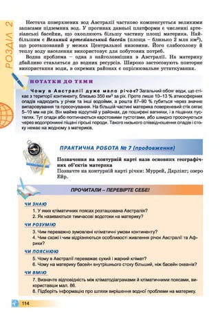 ІZlVSOd
Нестача поверхневих вод Австралії частково компенсується великими
запасами підземних вод. У прогинах давньої платформи є численні арте­
зіанські басейни, що охоплюють більшу частину площі материка. Най­
більшим є Великий артезіанський басейн (площа - близько 2 млн км2),
що розташований у межах Центральної низовини. Його слабосолону й
теплу воду населення використовує для побутових потреб.
Водна проблема - одна з найголовніших в Австралії. На материку
дбайливо ставляться до водних ресурсів. Широко застосовують повторне
використання води, в окремих районах є опріснювальне устаткування.
^ Н О Т А Т К И Д О Т Е М И
Чому в А в с т р а л і ї д у же мало р і ч о к? Загальний обсяг води, що сті­
кає з території континенту, близько 350 км3за рік. Проте лише 10-13 % атмосферних
опадів надходить у річки та інші водойми, а решта 87-90 % губиться через значне
випаровування та просочування. На більшій частині материка поверхневий стік сягає
5-10 мм на рік. Він майже відсутній у районах, де поширені вапняки, і в піщаних пус­
телях. Тут опади або поглинаються карстовими пустотами, або швидко просочуються
через водопроникні піщані гірські породи. Такого низького співвідношення опадів і сто­
ку немає на жодному з материків.
ПРАКТИЧНА РОБОТА № 7 (продовження)
Позначення на контурній карті назв основних географіч­
них об’єктів материка
Позначте на контурній карті річки: Муррей, Дарлінг; озеро
Ейр.
ПРОЧИТАЛИ- ПЕРЕВІРТЕ СЕБЕ!
ЧИ ЗНАЮ
1. У яких кліматичних поясах розташована Австралія?
2. Як називаються тимчасові водотоки на материку?
ЧИ РОЗУМІЮ
3. Чим переважно зумовлені кліматичні умови континенту?
4. Чим схожі і чим відрізняються особливості живлення річок Австралії та Аф­
рики?
ЧИ пояснюю
5. Чому в Австралії переважає сухий і жаркий клімат?
6. Чому на материку басейн внутрішнього стоку більший, ніж басейн океанів?
ЧИ ВМІЮ
7. Визначте відповідність між кліматодіаграмами й кліматичними поясами, ви­
користавши мал. 86.
8. Підберіть інформацію про шляхи вирішення водної проблеми на материку.
114
 
