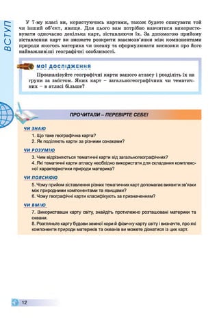 ВСТУП
У 7-му класі ви, користуючись картами, також будете описувати той
чи інший об’єкт, явище. Для цього вам потрібно навчитися використо­
вувати одночасно декілька карт, зіставляючи їх. За допомогою прийому
зіставлення карт ви зможете розкрити взаємозв’язки між компонентами
природи якогось материка чи океану та сформулювати висновки про його
найважливіші географічні особливості.
М О Ї Д О С Л І Д Ж Е Н Н Я
Проаналізуйте географічні карти вашого атласу і розділіть їх на
групи за змістом. Яких карт - загальногеографічних чи тематич­
них - в атласі більше?
ПРОЧИТАЛИ - ПЕРЕВІРТЕ СЕБЕІ
1. Що таке географічна карта?
2. Як поділяють карти за різними ознаками?
ЧИ РОЗУМІЮ
3. Чим відрізняються тематичні карти від загальногеографічних?
4. Які тематичні карти атласу необхідно використати для складання комплекс­
ної характеристики природи материка?
ЧИ пояснюю
5. Чому прийом зіставлення різних тематичних карт допомагає виявити зв'язки
між природними компонентами та явищами?
6. Чому географічні карти класифікують за призначенням?
ЧИ ВМІЮ
7. Використавши карту світу, знайдіть протилежно розташовані материки та
океани.
8. Розгляньте карту будови земної кори й фізичну карту світу і визначте, про які
компоненти природи материків та океанів ви можете дізнатися із цих карт.
12
 