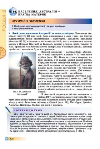 ZVlVSOd
№ 3 1 І Н АСЕЛ ЕН Н Я . А В С ТР А Л ІЯ -
W К Р А ЇН А М АТЕРИ К
ПРОЧИТАЙТЕ І ДІЗНАЄТЕСЯ
І Який склад населення Австралії і як воно розміщене.
І Про країну-материк.
І Який склад населення Австралії і як воно розміщене. Населення Ав­
стралії налічує 23 млн осіб. Воно складається з двох груп, що істотно
відрізняються своїм походженням і культурою. Більшість населення
(близько 80 % ) становлять англо-австралійці, які є нащадками пересе­
ленців з Великої Британії та Ірландії, вихідці з інших країн Європи та
Азії. Тривалий час Австралія була заморською в’язницею Англії, основою
прийшлого населення були каторжники.
Корінні мешканці - австралійські абориге­
ни - нині налічують близько 3 % населення
країни (мал. 95). Вони не тільки кочують, як
їхні предки, а й ведуть осілий спосіб життя.
Серед них багато самобутніх митців. Аборигени
Австралії належать до австралоїдної гілки нег­
роїдної раси. Корінні австралійці - це численні
племена, що розмовляють понад 200 мовами.
Державна мова Австралії - англійська.
Пересічна густота населення Австралії най­
нижча у світі - приблизно 3 особи на 1 км2. До
того ж воно розміщене на материку вкрай не­
рівномірно. Більшість мешканців (9/10) зосере­
джено на південному сході, натомість у внут­
рішніх районах населені пункти - дуже рідкісне
явище.
В Австралії переважає міське населення -
майже 90 % загальної кількості жителів. За тем­
пами збільшення частки міського населення країна посідає одне з перших
місць у світі. Великими містами є Сідней (мал. 96), Мельбурн, Брісбен,
Аделаїда, Канберра. Майже всі вони є портами.
Мал. 95. Абориген
Австралії
^ Н О Т А Т К И Д О Т Е М И
Що свя т к у ю т ь а в с т р а л і й ц і . Австралійські свята різноманітні, охо­
плюють різні сфери життя і діяльності людей. Найбільше населення країни шанує
національні свята, зокрема день Австралії, який припадає на 26 січня. У грудні ціка­
вим є свято Boxing Day. У цей день прийнято дарувати подарунки людям, біднішим
від себе. За традицією ці подарунки робляться в коробках, звідси і назва. А от свято
День праці у різних штатах святкується в різні дні, тому воно розтягується на кілька
місяців. Астралійці люблять активний відпочинок, тому багато свят присвячено спор­
ту. Одне з них - королівська регата залишається найпопулярнішим з 1883 р.
120
 