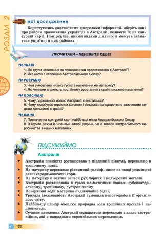 ІZlVSOd
У9]_Д_ОСЛ!д_жЕння
Користуючись додатковими джерелами інформації, зберіть дані
про райони проживання українців в Австралії, позначте їх на кон­
турній карті. Поміркуйте, якими видами діяльності можуть займа­
тися українці в цих районах.
ЧИ ЗНАЮ
1. Які групи населення за походженням представлено в Австралії?
2. Яке місто є столицею Австралійського Союзу?
ЧИ РОЗУМІЮ
3. Чим зумовлена низька густота населення на материку?
4. Які чинники сприяють постійному зростанню в країні міського населення?
ЧИ ПОЯСНЮЮ
5. Чому державною мовою Австралії є англійська?
6. Чому видобуток корисних копалин і сільське господарство є важливими ви­
дами діяльності в країні?
ЧИ ВМІЮ
7. Позначте на контурній карті найбільші міста Австралійського Союзу.
8. З'ясуйте разом із членами вашої родини, чи є товари австралійського ви­
робництва в наших магазинах.
► Австралія повністю розташована в південній півкулі, переважно в
тропічному поясі.
► На материку переважає рівнинний рельєф, лише на сході розміщені
давні середньовисотні гори.
► На материку є велики запаси руд чорних і кольорових металів.
► Австралія розташована в трьох кліматичних поясах: субекваторі­
альному, тропічному, субтропічному
► Поверхневі води материка надзвичайно бідні.
► Тривала ізольованість Австралії зумовила неповторність її органіч­
ного світу.
► Найбільшу площу охоплює природна зона тропічних пустель і на­
півпустель.
► Сучасне населення Австралії складається переважно з англо-австра-
лійців, які є нащадками європейських переселенців.
ПРОЧИТАЛИ - ПЕРЕВІРТЕ СЕБЕ!
ПІДСУМУЙМО
Австралія
122
 