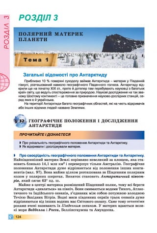 ЄУІ7ЄОс1
РОЗДІЛ з
ПОЛЯРНИЙ МАТЕРИК
ПЛАНЕТИ
Загальні відомості про Антарктиду
Приблизно 10 % поверхні суходолу займає Антарктида - материк у Південній
півкулі, розташований навколо географічного Південного полюса. Антарктиду від­
крили ще на початку XIX ст., проте й дотепер там перебувають науковці з багатьох
країн світу, що ведуть спостереження за природою. Наукові дослідження на так зва­
ному Шостому континенті - це головне призначення науково-дослідних станцій, се­
ред яких є й українська.
На території Антарктиди багато географічних областей, які на честь відкривачів
або інших відомих людей названо Землями.
Щ 32І ГЕОГРАФ ІЧНЕ П О Л О Ж ЕН Н Я І ДОСЛІДЖ ЕННЯ
* А Н ТА Р К ТИ Д И
ПРОЧИТАЙТЕ ІДІЗНАЄТЕСЯ
І Про унікальність географічного положення Антарктиди та Антарктику.
І Як відкривали і досліджували материк.
І Про своєрідність географічного положення Антарктиди та Антарктику.
Найпівденніший материк Землі порівняно невеликий за площею, яка ста­
новить близько 14,1 млн км2 і перевершує тільки Австралію. Географічне
положення Антарктиди дуже відрізняється від положення інших конти­
нентів (мал. 97). Вона майже цілком розташована за Південним полярним
колом у полярних широтах. Виняток становить Антарктичний півост­
рів, який сягає 63° пд. ш.
Майже в центрі материка розміщений Південний полюс, тому всі береги
Антарктиди «дивляться» на північ. Вони омиваються водами Тихого, Атлан­
тичного та Індійського океанів, з’єднаних між собою потужною холодною
Течією Західних Вітрів. Водні маси південних окраїн трьох океанів дуже
відрізняються від інших водних мас Світового океану. Саме тому останніми
роками вчені називають їх Південним океаном. У материк вдаються вели­
кі моря Ведделла і Росса, Беллінсгаузена та Амундсена.
124
 