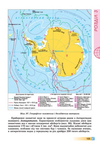 Л/ад. .
Сандвічеві о-ви
іендські о-ви
ЗЕМЛЯ
КОРОЛЕВ^
З Е М Л Я
Е Н Д Е Р Б І
МОРІ V '
ВЕДДЕР^ йеі
Олекса>
25.'/
-Південний полюсЗ Е М Л Я
М О Р Е 
РО СС А
Дослідники Антарктиди: >Антарктичні наукові станції: Масштаб 1:55 000 000
Фадей Беллінсгаузен і
*- Михайло Лазарев
1819-1821 рр.
1 Сігні (Брит.) 7 Галлі (Брит.)
2 Беллінсгаузен (Росія) 8 Санае (Півд. Афр.)
3 Палмер (США) 9 Майтрі (Індія)
4 Академік Вернадський ЮНоволазаревська
Руаль Амундсен 1911-1912 рр. (Україна) (Росія)
5 Ротера (Брит.) 11 Сьова (Японія)
6 Бельграно (Арг.) 12 Молодіжна (Росія)
13 Моусон (Австрал.)
14 Мирний (Росія)
15 Кейсі (Австрал.)
16 Дюмон-д’Юрвіль
Роберт Скотт 1911-1912 рр.
(Фр.)
Мак-Мерд
18 Восток (Росія)
17 Мак-Мердо (США)
Межа сталої плавучої криги
19 Амундсен-Скотт
(США)
Мал. 97. Географічне положення і дослідження материка
Прибережні океанічні води та прилеглі острови разом з Антарктидою
називають Антарктикою. Характерною особливістю льодових умов цих
океанічних вод є значне поширення айсбергів (мал. 98). Відомі айсберги
завдовжки 170 км і об’ємом 5 тис. км3. Вони надзвичайно небезпечні для
плавання, особливо під час снігових бур і туманів. За оцінками вчених,
в антарктичних водах у середньому за рік дрейфує 200 тисяч айсбергів.
125
РОЗДІЛз
 