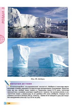 ЄУІУЄОсІ
Мал. 98. Айсберги
С т о л о п о д і б н і л ь о д о в и к о в і в е л етні. Айсберги зі значними верти­
кальними стінками народжені антарктичними материковими льодовиками. Відколов­
шись від них, айсберг може плавати в Південному океані 6-12 років, поступово
зменшуючись у розмірах унаслідок подрібнення і танення. За оцінками вчених, в ан­
тарктичних водах у середньому за рік дрейфує 200 тисяч айсбергів. Середня їхня
довжина становить близько 500 м, а висота - майже 50 м! Швидкість руху цих льодо­
вих мандрівників сягає від 5 до ЗО км за добу.
126
 