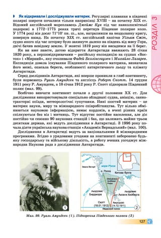 І Як відкривали і досліджували материк. Регулярні плавання в південні
полярні широти почалися тільки наприкінці XVIII - на початку XIX ст.
Відомий англійський мореплавець Джеймс Кук під час навколосвітньої
подорожі в 1772-1775 роках тричі перетнув Південне полярне коло.
У 1774 році він досяг 71°10' пн. ш., але, натрапивши на нездоланну кригу,
повернув назад. На початку XIX ст. англійський капітан Уїльям Сміт,
судно якого під час шторму було закинуте далеко на південь від мису Горн,
двічі бачив невідому землю. У жовтні 1819 року він висадився на її берег.
Як ви вже знаєте, датою відкриття Антарктиди вважають 28 січня
1820 року, а першовідкривачами - російську експедицію на суднах «Вос­
ток» і «Мирний», яку очолювали Фадей Беллінсгаузен і Михайло Лазарев.
Експедиція довела існування Південного полярного материка, визначила
його межі, описала береги, особливості антарктичного льоду та клімату
Антарктиди.
Серед дослідників Антарктиди, які вперше проникли в глиб континенту,
були норвежець Руалъ Амундсен та англієць Роберт Скотт. 14 грудня
1911 року Р. Амундсен, а 18 січня 1912 року Р. Скотт підкорили Південний
полюс (мал. 99).
Всебічно вивчати континент почали з другої половини XX ст. Для
дослідження використовували спеціально обладнані судна, авіацію, санно-
тракторні поїзди, метеорологічні супутники. Нині шостий материк - це
материк науки, миру та міжнародного співробітництва. Тут вільно обмі­
нюються науковою інформацією, немає кордонів, а вчені різних країн
спілкуються без віз і митниць. Тут відсутнє постійне населення, але діє
постійно чи сезонно 90 наукових станцій і баз, що належать майже трьом
десяткам держав, які ведуть дослідження в Антарктиді. З 1996 року по­
чала діяти українська наукова станція «Академік Вернадський» (мал. 100).
Дослідження в Антарктиді ведуть за національними й міжнародними
програмами. Згідно з урядовими угодами на континенті заборонено будь-
яку господарську та військову діяльність, а роботу вчених узгоджує між­
народна Наукова рада з дослідження Антарктиди.
 