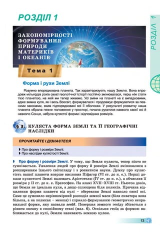 РОЗДІЛ 1
ЗАКОНОМІРНОСТІ
ФОРМУВАННЯ
ПРИРОДИ
МАТЕРИКІВ
І ОКЕАНІВ
ш
Т е м а 1
Форма і рухи Землі
Розумно впорядкована планета. Так характеризують нашу Землю. Вона впро­
довж мільярдів років своєї геологічної історії постійно змінювалася, перш ніж стати
тією планетою, на якій ми тепер живемо. Усі зміни на планеті не є випадковими,
адже земна куля, як і весь Всесвіт, формувалася і продовжує формуватися за пев­
ними законами, яким підпорядковані всі її оболонки. У результаті розвитку наша
планета обрала певне положення у просторі, почала рухатися навколо своєї осі й
навколо Сонця, набула кулястої форми і відповідних розмірів.
К У Л Я С Т А Ф О РМ А ЗЕМ ЛІ Т А її ГЕОГРАФ ІЧН І
Н АСЛ ІД КИ
ПРОЧИТАЙТЕ І ДІЗНАЄТЕСЯ
Ь Про форму і розміри Землі.
> Про наслідки кулястості Землі.
І Про форму і розміри Землі. У тому, що Земля куляста, тепер ніхто не
сумнівається. Уявлення людей про форму й розміри Землі змінювалися з
розширенням їхнього світогляду і з розвитком науки. Думку про куляс­
тість нашої планети вперше висловив Піфагор (VI ст. до н. е.). Перші до­
кази кулястості Землі належать Арістотелю (IV ст. до н. е.), а обчислив її
розміри у II ст. до н. е. Ератосфен. На зламі ХУІІ-ХУІП ст. Ньютон довів,
що Земля не ідеальна куля, а дещо сплющена біля полюсів. Причина від­
хилення форми планети від кулі - обертання Землі навколо своєї осі.
Саме це зумовило нерівномірний розподіл земної маси (біля екватора вона
більша, а на полюсах —менша) і сприяло формуванню геометрично непра­
вильної форми, яку назвали геоїд. Поверхня земного геоїду збігається з
рівнем океану в спокійному стані (мал. 6). Оскільки геоїд за формою на­
ближається до кулі, Землю називають земною кулею.
13
 