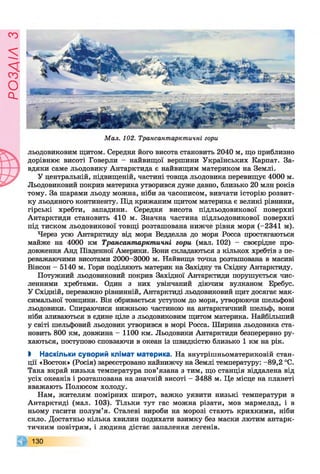 ЄУІУЄОсІ
Мал. 102. Трансантарктичні гори
льодовиковим щитом. Середня його висота становить 2040 м, що приблизно
дорівнює висоті Говерли - найвищої вершини Українських Карпат. За­
вдяки саме льодовику Антарктида є найвищим материком на Землі.
У центральній, підвищеній, частині товща льодовика перевищує 4000 м.
Льодовиковий покрив материка утворився дуже давно, близько 20 млн років
тому. За шарами льоду можна, ніби за часописом, вивчати історію розвит­
ку льодяного континенту. Під крижаним щитом материка є великі рівнини,
гірські хребти, западини. Середня висота підльодовикової поверхні
Антарктиди становить 410 м. Значна частина підльодовикової поверхні
під тиском льодовикової товщі розташована нижче рівня моря (-2341 м).
Через усю Антарктиду від моря Ведделла до моря Росса простягаються
майже на 4000 км Трансантарктичні гори (мал. 102) - своєрідне про­
довження Анд Південної Америки. Вони складаються з кількох хребтів з пе­
реважаючими висотами 2000-3000 м. Найвища точка розташована в масиві
Вінсон - 5140 м. Гори поділяють материк на Західну та Східну Антарктиду.
Потужний льодовиковий покрив Західної Антарктиди порушується чис­
ленними хребтами. Один з них увінчаний діючим вулканом Еребус.
У Східній, переважно рівнинній, Антарктиді льодовиковий щит досягає мак­
симальної товщини. Він обривається уступом до моря, утворюючи шельфові
льодовики. Спираючися нижньою частиною на антарктичний шельф, вони
ніби зливаються в єдине ціле з льодовиковим щитом материка. Найбільший
у світі шельфовий льодовик утворився в морі Росса. Ширина льодовика ста­
новить 800 км, довжина - 1100 км. Льодовики Антарктиди безперервно ру­
хаються, поступово сповзаючи в океан із швидкістю близько 1 км на рік.
І Наскільки суворий клімат материка. На внутрішньоматериковій стан­
ції «Восток» (Росія) зареєстровано найнижчу на Землі температуру: -89,2 °С.
Така вкрай низька температура пов’язана з тим, що станція віддалена від
усіх океанів і розташована на значній висоті —3488 м. Це місце на планеті
вважають Полюсом холоду.
Нам, жителям помірних широт, важко уявити низькі температури в
Антарктиді (мал. 103). Тільки тут гас можна різати, мов мармелад, і в
ньому гасити полум’я. Сталеві вироби на морозі стають крихкими, ніби
скло. Достатньо кілька хвилин подихати взимку без маски лютим антарк­
тичним повітрям, і людина дістає запалення легенів.
130
 