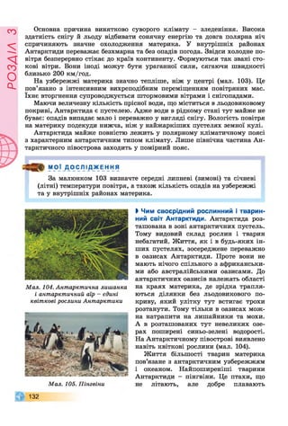 ЄУІ7ЄОс1
Основна причина винятково суворого клімату - зледеніння. Висока
здатність снігу й льоду відбивати сонячну енергію та довга полярна ніч
спричиняють значне охолодження материка. У внутрішніх районах
Антарктиди переважає безхмарна та без опадів погода. Звідси холодне по­
вітря безперервно стікає до країв континенту. Формуються так звані сто­
кові вітри. Вони іноді можут бути ураганної сили, сягаючи швидкості
близько 200 км/год.
На узбережжі материка значно тепліше, ніж у центрі (мал. 103). Це
пов’язано з інтенсивним вихреподібним переміщенням повітряних мас.
їхнє вторгнення супроводжується штормовими вітрами і снігопадами.
Маючи величезну кількість прісної води, що міститься в льодовиковому
покриві, Антарктида є пустелею. Адже води в рідкому стані тут майже не
буває: опадів випадає мало і переважно у вигляді снігу. Вологість повітря
на материку подекуди нижча, ніж у найжаркіших пустелях земної кулі.
Антарктида майже повністю лежить у полярному кліматичному поясі
з характерним антарктичним типом клімату. Лише північна частина Ан­
тарктичного півострова заходить у помірний пояс.
МОЇ Д О СЛІ_Д_ЖЕН НЯ
За малюнком 103 визначте середні липневі (зимові) та січневі
(літні) температури повітря, а також кількість опадів на узбережжі
та у внутрішніх районах материка.
Мал. 104. Антарктична лишанка
і антарктичний аїр - єдині
квіткові рослини Антарктики
Мал. 105. Пінгвіни
132
ЬЧим своєрідний рослинний і тварин­
ний світ Антарктиди. Антарктида роз­
ташована в зоні антарктичних пустель.
Тому видовий склад рослин і тварин
небагатий. Життя, як і в будь-яких ін­
ших пустелях, зосереджене переважно
в оазисах Антарктиди. Проте вони не
мають нічого спільного з африканськи­
ми або австралійськими оазисами. До
антарктичних оазисів належать області
на краях материка, де зрідка трапля­
ються ділянки без льодовикового по­
криву, який улітку тут встигає трохи
розтанути. Тому тільки в оазисах мож­
на натрапити на лишайники та мохи.
А в розташованих тут невеликих озе­
рах поширені синьо-зелені водорості.
На Антарктичному півострові виявлено
навіть квіткові рослини (мал. 104).
Життя більшості тварин материка
пов’язане з антарктичним узбережжям
і океаном. Найпоширеніші тварини
Антарктиди - пінгвіни. Це птахи, що
не літають, але добре плавають
 