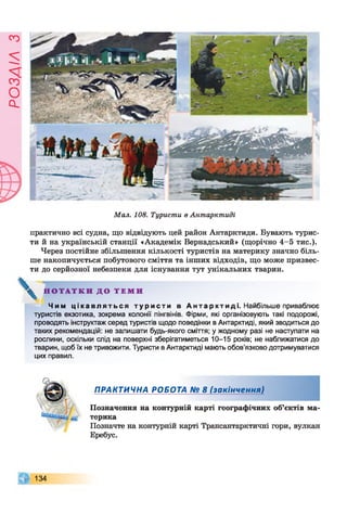 ЄУІУЄОсІ
Мал. 108. Туристи в Антарктиді
практично всі судна, що відвідують цей район Антарктиди. Бувають турис­
ти й на українській станції «Академік Вернадський» (щорічно 4-5 тис.).
Через постійне збільшення кількості туристів на материку значно біль­
ше накопичується побутового сміття та інших відходів, що може призвес­
ти до серйозної небезпеки для існування тут унікальних тварин.
^ Н О Т А Т К И Д О Т Е М И
Чим ц і к а в л я т ь с я т у р и с т и в А н т а р к т и д і . Найбільше приваблює
туристів екзотика, зокрема колонії пінгвінів. Фірми, які організовують такі подорожі,
проводять інструктаж серед туристів щодо поведінки в Антарктиді, який зводиться до
таких рекомендацій: не залишати будь-якого сміття; у жодному разі не наступати на
рослини, оскільки слід на поверхні зберігатиметься 10-15 років; не наближатися до
тварин, щоб їх не тривожити. Туристи в Антарктиді мають обов’язково дотримуватися
цих правил.
ПРАКТИЧНА РОБОТА № 8 (закінчення)
Позначення на контурній карті географічних об’єктів ма­
терика
Позначте на контурній карті Трансантарктичні гори, вулкан
Еребус.
134
 