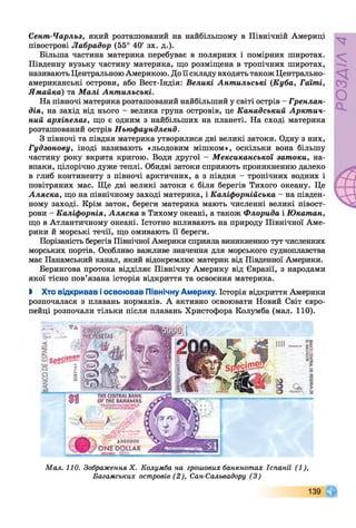 Сент-Чарльз, який розташований на найбільшому в Північній Америці
півострові Лабрадор (55° 40' зх. д.).
Більша частина материка перебуває в полярних і помірних широтах.
Південну вузьку частину материка, що розміщена в тропічних широтах,
називають Центральною Америкою. До її складу входять також Центрально­
американські острови, або Вест-Індія: Великі Антильські (Куба, Гаїті,
Ямайка) та Малі Антильські.
На півночі материка розташований найбільший у світі острів - Гренлан­
дія, на захід від нього - велика група островів, це Канадський Арктич­
ний архіпелаг, що є одним з найбільших на планеті. На сході материка
розташований острів Ньюфаундленд.
З півночі та півдня материка утворилися дві великі затоки. Одну з них,
Гудзонову, іноді називають «льодовим мішком», оскільки вона більшу
частину року вкрита кригою. Води другої - Мексиканської затоки, на­
впаки, цілорічно дуже теплі. Обидві затоки сприяють проникненню далеко
в глиб континенту з півночі арктичних, а з півдня - тропічних водних і
повітряних мас. Ще дві великі затоки є біля берегів Тихого океану. Це
Аляска, що на північному заході материка, і Каліфорнійська - на півден­
ному заході. Крім заток, береги материка мають численні великі півост­
рови - Каліфорнія, Аляска в Тихому океані, а також Флорида і Юкатан,
що в Атлантичному океані. Істотно впливають на природу Північної Аме­
рики й морські течії, що омивають її береги.
Порізаність берегів Північної Америки сприяла виникненню тут численних
морських портів. Особливо важливе значення для морського судноплавства
має Панамський канал, який відокремлює материк від Південної Америки.
Берингова протока відділяє Північну Америку від Євразії, з народами
якої тісно пов’язана історія відкриття та освоєння материка.
І Хто відкривав і освоював Північну Америку. Історія відкриття Америки
розпочалася з плавань норманів. А активно освоювати Новий Світ євро­
пейці розпочали тільки після плавань Христофора Колумба (мал. 110).
Мал. 110. Зображення X. Колумба на грошових банкнотах Іспанії (1),
Багамських островів (2), Сан-Сальвадору (3)
 