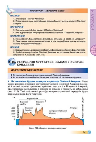 V “ "
ЧИ ЗНАЮ
ПРОЧИТАЛИ- ПЕРЕВІРТЕ СЕБЕ!
1. Хто відкрив Північну Америку?
2. Представники яких європейських держав брали участь у відкритті Північної
Америки?
ЧИ РОЗУМІЮ
3. Яка роль європейців у відкритті Північної Америки?
4. Чим відрізняється географічне положення Північної і Південної Америки?
ЧИ ПОЯСНЮЮ
5. Як порізаність берегів Північної Америки вплинула на освоєння материка?
6. Яким чином розташування материка в усіх географічних поясах вплинуло
на його природні особливості?
ЧИ ВМІЮ
7. За додатковими джерелами підберіть інформацію про Христофора Колумба.
8. Знайдіть на карті країни Північної Америки, на грошових банкнотах яких є
зображення X. Колумба (мал.110).
РЕЛЬЄФ І КОРИСНІ
Мал. 112. Профіль рельєфу материка
О
О .
<4
ТЕКТОНІЧНІ СТРУКТУРИ.
" КОПАЛИНИ
ПРОЧИТАЙТЕ ІДІЗНАЄТЕСЯ
Ь Як тектонічна будова вплинула на рельєф Північної Америки.
►Як корисні копалини Північної Америки пов’язані з її тектонічною будовою.
І Як тектонічна будова вплинула на рельєф Північної Америки. Пере­
важно рівнинні простори центральної частини Північної Америки на схо­
ді й заході оточені гірськими хребтами, що, як і в Південній Америці,
простягаються здебільшого з півночі на південь і тяжіють до узбережжя
(мал. 112). Такі особливості рельєфу материка зумовлені передусім будо­
вою земної кори його території.
141 ч г
 