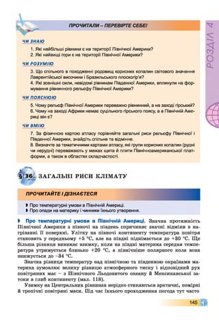 ПРОЧИТАЛИ- ПЕРЕВІРТЕ СЕБЕ!
ЧИ ЗНАЮ
1. Які найбільші рівнини є на території Північної Америки?
2. Які найвищі гори є на території Північної Америки?
ЧИ РОЗУМІЮ
3. Що спільного в походженні родовищ корисних копалин світового значення
Лаврентійської височини і Бразильського плоскогір’я?
4. Які зовнішні сили, невідомі рівнинам Південної Америки, вплинули на фор­
мування рівнинного рельєфу Північної Америки?
ЧИ п о я с н ю ю
5. Чому рельєф Північної Америки переважно рівнинний, а на заході гірський?
6. Чому на заході Африки немає суцільного гірського поясу, а в Північній Аме­
риці він є?
ЧИ ВМІЮ
7. За фізичною картою атласу порівняйте загальні риси рельєфу Північної і
Південної Америки, знайдіть спільне та відмінне.
8. Визначте за тематичними картами атласу, які групи корисних копалин (рудні
чи нерудні) переважають у межах щита й плити Північноамериканської плат­
форми, а також в областях складчастості.
1
ЗАГАЛЬНІ РИСИ КЛІМАТУ
ПРОЧИТАЙТЕ ІДІЗНАЄТЕСЯ
►Про температурні умови в Північній Америці.
►Про опади на материку і чинники їхнього утворення.
І Про температурні умови в Північній Америці. Значна протяжність
Північної Америки з півночі на південь спричиняє значні відміни в на­
гріванні її поверхні. Улітку на півночі континенту температура повітря
становить у середньому +5 °С, але на півдні піднімається до +30 °С. Ще
більша різниця виникає взимку, коли на півдні материка середня темпе­
ратура утримується близько +20 °С, а північніше полярного кола вона
знижується до -34 °С.
Значна різниця температур над північною та південною окраїнами ма­
терика зумовлює велику різницю атмосферного тиску і відповідний рух
повітряних мас - з Північного Льодовитого океану й Мексиканської за­
токи в глиб континенту (мал. 118).
Узимку на Центральних рівнинах нерідко стикаються арктичні, помірні
й тропічні повітряні маси. Під час їхнього проходження погода тут часто
 