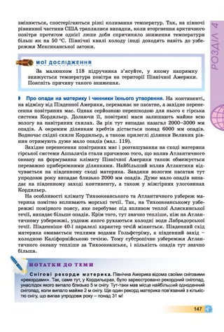 змінюється, спостерігаються різкі коливання температур. Так, на півночі
рівнинної частини США траплялися випадки, коли вторгнення арктичного
повітря протягом однієї лише доби спричиняло зниження температури
більш як на 50 °С. Північні хвилі холоду іноді доходять навіть до узбе­
режжя Мексиканської затоки.
МОЇ ДОСЛ 1Д_ЖЕН НЯ
За малюнком 118 підручника з’ясуйте, у якому напрямку
знижується температура повітря на території Північної Америки.
Поясніть причину такого зниження.
І Про опади на материку і чинники їхнього утворення. На континенті,
на відміну від Південної Америки, переважає не пасатне, а західне перене­
сення повітряних мас. Однак серйозною перешкодою для нього є гірська
система Кордильєр. Долаючи її, повітряні маси залишають майже всю
вологу на навітряних схилах. За рік тут випадає назагал 2000-3000 мм
опадів. А окремим ділянкам хребтів дістається понад 6000 мм опадів.
Водночас східні схили Кордильєр, а також прилеглі ділянки Великих рів­
нин отримують дуже мало опадів (мал. 119).
Західне перенесення повітряних мас і розташування на сході материка
гірської системи Аппалачів стали причиною того, що вплив Атлантичного
океану на формування клімату Північної Америки також обмежується
переважно прибережними ділянками. Найбільший вплив Атлантики від­
чувається на південному сході материка. Завдяки вологим пасатам тут
упродовж року випадає близько 2000 мм опадів. Дуже мало опадів випа­
дає на південному заході континенту, а також у міжгірних улоговинах
Кордильєр.
На особливості клімату Тихоокеанського та Атлантичного узбереж ма­
терика помітно впливають морські течії. Так, на Тихоокеанському узбе­
режжі помірного поясу, яке перебуває під впливом теплої Аляскинської
течії, випадає більше опадів. Крім того, тут значно тепліше, ніж на Атлан­
тичному узбережжі, уздовж якого рухаються холодні води Лабрадорської
течії. Південніше 40-ї паралелі характер течій міняється. Південний схід
материка омивається теплими водами Гольфстріму, а південний захід -
холодною Каліфорнійською течією. Тому субтропічне узбережжя Атлан­
тичного океану тепліше за Тихоокеанське, і кількість опадів тут значно
більша.
С н і г о в і ре к ор д и мате ри ка. Північна Америка відома своїми сніговими
«рекордами». Так, саме тут, у Кордильєрах, було зареєстровано рекордний снігопад,
унаслідок якого випало близько 5 м снігу. Тут-таки мав місце найбільший одноденний
снігопад, коли випало майже 2 м снігу. Ще один рекорд материка пов'язаний з кількіс­
тю снігу, що випав упродовж року - понад 31 м!
Н О Т А Т К И Д О Т Е М И
147
 