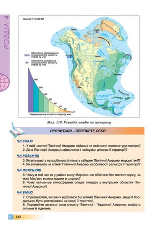РОЗДІЛ4
Мал. 119. Розподіл опадів на материку
ПРОЧИТАЛИ- ПЕРЕВІРТЕ СЕБЕ!
ЧИ ЗНАЮ
1. У якій частині Північної Америки найвищі та найнижчі температури повітря?
2. Де в Північній Америці найвологіші і найсухіші ділянки її території?
ЧИ РОЗУМІЮ
3. Як впливають на особливості клімату узбереж ПівнічноїАмерики морські течії?
4. Як впливають на клімат Північної Америки особливості рельєфу її території?
ЧИ ПОЯСНЮЮ
5. Чому в той час як у районі мису Мерчісон не обійтися без теплого одягу, на
мисі Мар'ято можна ходити в шортах?
6. Чому найменше атмосферних опадів випадає у внутрішніх областях Пів­
нічної Америки?
ЧИ ВМІЮ
7. Спрогнозуйте, які зміни відбулися б у кліматі Північної Америки, якщо б Кор­
дильєри були розташовані на сході її території.
8. Порівняйте загальні риси клімату Північної і Південної Америки, знайдіть
спільне й відмінне.
148
 