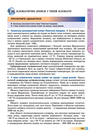 КЛІМ АТИЧНІ ПОЯСИ І ТИПИ КЛ ІМ АТУ
ПРОЧИТАЙТЕ ІДІЗНАЄТЕСЯ
і Наскільки різноманітний клімат Північної Америки.
►У яких кліматичних поясах клімат на заході і сході різний.
І Наскільки різноманітний клімат Північної Америки. У Північній Аме­
риці спостерігаються майже всі відомі на Землі типи клімату, закономірна
зміна яких з півночі на південь зумовила виділення на материку різних
кліматичних поясів. Видозміни клімату, що відбуваються із заходу на
схід у межах одного кліматичного поясу, спричинили виділення кліма­
тичних областей (мал. 120).
Для крайнього північного узбережжя і більшої частини Канадського
Арктичного архіпелагу характерний арктичний тип клімату. Це єдиний
тип клімату арктичного поясу материка, де протягом року панують хо­
лодні й сухі арктичні повітряні маси. Тому навіть улітку температура по­
вітря зазвичай не піднімається вище +5 °С. Узимку морози досягають
-40 °С, а в Гренландії, що є одним з полюсів холоду Північної півкулі, до
-70 °С. Опадів тут випадає мало. Однак переважання низьких температур
сприяє формуванню тривалого снігового покриву і зледеніння.
Субарктичний кліматичний пояс розташований південніше від арк­
тичного. (Знайдіть його на карті). Тут панує субарктичний тип клімату,
для якого характерні значні сезонні коливання температури. Це пов’язано
з надходженням сюди різних повітряних мас.
І У яких кліматичних поясах клімат на заході і сході різний. Прита­
манний помірному кліматичному поясу клімат суттєво видозмінюється
в напрямку від Тихого океану до Атлантичного. Через це в межах поясу
виділяють чотири кліматичні області: морського, помірно континенталь­
ного, континентального та мусонного типів клімату.
Область морського клімату охоплює узбережжя Тихого океану та захід­
ні схили Кордильєр. Температури та кількість опадів тут мало зміню­
ються впродовж року. Тепла зима (від 0° до +4 °С) й нежарке літо (+8 ...
+16 °С) супроводжуються рясними дощами. За рік випадає 2000-3000 мм
опадів.
Область помірно континентального клімату розташована східніше.
Хоча зима тут холодніша, але літо тепле. Порівняно з областю континен­
тального клімату кількість опадів зростає - у середньому випадає близько
1000 мм за рік.
Для області континентального клімату, що охоплює центральну час­
тину поясу, характерні значні сезонні відмінності. Холодна зима - від
—20 °С на півночі до —6 °С на півдні —змінюється по-справжньому теплим,
іноді жарким літом - від +18 °С на півночі до +24 °С на півдні. Порівняно
з попередньою областю опадів тут випадає менше - 300-600 мм за рік.
149
РОЗДІЛ4
 