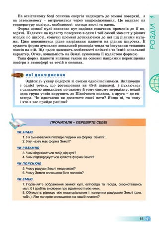 На освітленому боці сонячна енергія надходить до земної поверхні, а
на затемненому - витрачається через випромінювання. Це впливає на
температуру повітря, особливості погоди вночі та вдень.
Форма земної кулі визначає кут падіння сонячних променів до її по­
верхні. Падаючи на кулясту поверхню в один і той самий момент у різних
місцях по широті, сонячні промені дотикаються до неї під різними кута­
ми. Цим пояснюється різне нагрівання планети на різних широтах. Її
куляста форма зумовлює зональний розподіл тепла та існування теплових
поясів на ній. Від цього залежать особливості кліматів та їхній зональний
характер. Отже, зональність на Землі зумовлена її кулястою формою.
Така форма планети впливає також на основні напрямки переміщення
повітря в атмосфері та течій в океанах.
я » М О Ї Д О С Л І Д Ж Е Н Н Я
Здійсніть уявну подорож зі своїми однокласниками. Вийшовши
з однієї точки, що розташована на 45-й паралелі, і рухаючись
з однаковою швидкістю по одному й тому самому меридіану, нехай
одна група учнів вирушить до Північного полюса, а друга - до ек­
ватора. Чи одночасно ви досягнете своєї мети? Якщо ні, то чому
і хто з вас прийде раніше?
ПРОЧИТАЛИ - ПЕРЕВІРТЕ СЕБЕ!
ЧИ ЗНАЮ
1. Як змінювалися погляди людини на форму Землі?
2. Яку назву має форма Землі?
ЧИ РОЗУМІЮ
3. Чим відрізняється геоїд від кулі?
4. Чим підтверджується куляста форма Землі?
ЧИ ПОЯСНЮЮ
5. Чому радіуси Землі неоднакові?
6. Чому Земля сплющена біля полюсів?
ЧИ ВМІЮ
7. Порівняйте зображення земної кулі, еліпсоїда та геоїда, скориставшись
мал. 6 і зробіть висновки про відмінності між ними.
8. Обчисліть різницю між екваторіальним і полярним радіусами Землі (див.
табл.). Яке полярне сплющення на нашій планеті?
15
РОЗДІЛ
 