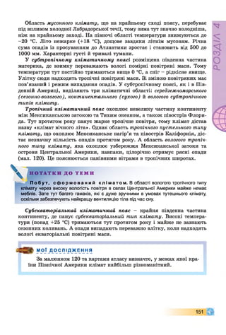 Область мусонного клімату, що на крайньому сході поясу, перебуває
під впливом холодної Лабрадорської течії, тому зима тут значно холодніша,
ніж на крайньому заході. На півночі області температури знижуються до
-20 °С. Літо нежарке (+18 °С), дощове завдяки літнім мусонам. Річна
сума опадів із просуванням до Атлантики зростає і становить від 500 до
1000 мм. Характерні густі й тривалі тумани.
У субтропічному кліматичному поясі розміщена південна частина
материка, де взимку переважають вологі помірні повітряні маси. Тому
температури тут постійно тримаються вище 0 °С, а сніг - рідкісне явище.
Улітку сюди надходять тропічні повітряні маси. Зі зміною повітряних мас
пов’язаний і режим випадання опадів. У субтропічному поясі, як і в Пів­
денній Америці, виділяють три кліматичні області: середземноморського
(сезонно-вологого), континентального (сухого) й вологого субтропічного
типів клімату.
Тропічний кліматичний пояс охоплює невелику частину континенту
між Мексиканською затокою та Тихим океаном, а також півострів Флори­
да. Тут протягом року панує жарке тропічне повітря, тому клімат дістав
назву «клімат вічного літа». Однак область тропічного пустельного типу
клімату, що охоплює Мексиканське нагір’я та півострів Каліфорнія, діс­
тає незначну кількість опадів протягом року. А область вологого тропіч­
ного типу клімату, яка охоплює узбережжя Мексиканської затоки та
острови Центральної Америки, навпаки, цілорічно отримує рясні опади
(мал. 120). Це пояснюється панівними вітрами в тропічних широтах.
Побут, с ф о р м о в а н и й к лі матом. В області вологого тропічного типу
клімату через високу вологість повітря в селах Центральної Америки майже немає
меблів. Зате тут багато гамаків, які є дуже зручними в умовах тутешнього клімату,
оскільки забезпечують найкращу вентиляцію тіла під час сну.
Субекваторіальний кліматичний пояс - крайня південна частина
континенту, де панує субекваторіальний тип клімату. Високі темпера­
тури (понад +25 °С) тримаються тут протягом року і майже не зазнають
сезонних коливань. А опади випадають переважно влітку, коли надходять
вологі екваторіальні повітряні маси.
№ мої _ДОСПІД_жЕння
За малюнком 120 та картами атласу визначте, у межах якої кра­
їни Північної Америки клімат найбільш різноманітний.
Н О Т А Т К И Д О Т Е М И
151
 