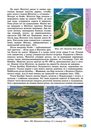 На карті Міссісіпі разом із своїми при­
токами нагадує могутнє дерево, «стовбу­
ром» якого є власне Міссісіпі, а «гілками» -
Міссурі та Огайо. Міссісіпі бере початок з
невеликого озера на півночі (ЛІТА, де несе
свої води, утворюючи пороги й перекати.
Тому річка тут не судноплавна. Нижче міс­
ця впадіння в Міссісіпі притоки Міссурі
спостерігається величне видовище. Два мо­
гутні потоки, завширшки близько кіломе­
тра кожний, течуть, не перемішуючись,
протягом 150-180 км. Порівняно чиста та
світла вода Міссісіпі тече вздовж лівого бе­
рега. Поступово вона зливається з каламут­
ними водами Міссурі, забарвлюючись у
жовтуватий колір (мал. 121).
Після впадіння Огайо - найповноводні-
Мал. 121. Злиття двох вічок
шоі притоки - об єм води в Міссісіпі зрос- F
тає більш як удвічі. Ширина її в цьому місці сягає понад 2 км. Річище
стає звивистим, у ньому утворюється багато островів. Упадаючи в Мекси­
канську затоку, Міссісіпі утворює дельту, що за розмірами перевищує
площу таких центральноамериканських держав, як Сальвадор, Гаїті або
Ямайка. Щорічно дельта зростає на 85-100 м, просуваючися далі в зато­
ку. Нижня течія Міссісіпі, на відміну від верхів’їв, ніколи не замерзає.
Річки басейну Північного Льодовитого океану молоді, переважно по­
рожисті. Тільки окремі з них мають значну довжину та є повноводними.
Найбільша річка басейну - Маккензі, що бере початок з Великого Невіль­
ничого озера. Але й вона взимку на тривалий час замерзає (мал. 122).
Річки басейну Тихого океану беруть початок у Кордильєрах і течуть у
вузьких і глибоких ущелинах. Усі вони відносно короткі й бурхливі, на
півночі часто багатоводні завдяки достатнім запасам вологи у льодовиках.
Але з просуванням на південь багато річок, що живляться талими сніговими
Мал. 122. Маккензі влітку (1 ) і взимку (2 )
153
РОЗДІЛ4
 