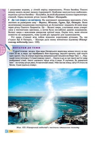 РОЗДІЛ4
і дощовими водами, у літній період пересихають. Річки басейну Тихого
океану мають великі запаси гідроенергії. Особливо виділяється найповно-
водніша з річок басейну - Колумбія, на якій збудовано кілька гідроелектро­
станцій. Серед великих річок також Юкон і Колорадо.
І Де і які озера є на материку. На континенті насамперед виділяють п’ять
значних за розмірами озер - Верхнє, Мічиган, Гурон, Ері, Онтаріо. Вони
величезними сходинками спускаються до Атлантики і віддають їй свою воду
через річку Святого Лаврентія. Це - Великі озера, улоговини яких утвори­
лися в тектонічних прогинах, а потім були поглиблені давнім льодовиком.
Великі озера є важливим джерелом прісної води. Окрім того, вони ніколи
повністю не замерзають, тому цілий рік придатні для судноплавства.
Усі озера з’єднані між собою відносно короткими річками. Та, що
з’єднує Ері й Онтаріо, - Ніагара дала назву всесвітньо відомому Ніагар-
ському водоспаду (мал. 123).
^ Н О Т А Т К И Д О Т Е М И
Г у р к і т л и в а вода. Шум води Ніагарського водоспаду можна почути на від­
стані 25 км, а люди, що перебувають біля водоспаду, змушені кричати, щоб почути
один одного. Ось як описує водоспад американський письменник Марк Твен: «.. .Люд­
ський голос потопав у її страхітливому гуркоті... Ніколи я ще не чув такого виття і реву
розбурханої стихії, такого шаленого герцю вітру й води. Я скулився, бо здавалося
мені - на голову ринув увесь Атлантичний океан. Ніби настав кінець світу! Я нічого не
бачив, тільки суцільну зливу».
Мал. 123. Ніагарський водоспад з височини пташиного польоту
154
 