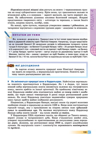 Перемінно-вологі мішані ліси ростуть на жовто- і червоноземних ґрун­
тах на сході субтропічного поясу. Крім сосни, тут трапляються пальми та
вічнозелені дуби, а в пониззях - зарості магнолії, що часто перевиті ліа­
нами. На заболочених ділянках оселився болотяний кипарис. Яскраві
представники тваринного світу - алігатори та черепахи, а також безліч
птахів, зокрема папуги, колібрі, сови.
На заході, крім пустель, подекуди утворилися савани і рідколісся, де
чагарники чергуються з окремими групами дерев - акаціями та мімозами.
Як с им во л д е р ж а в и . Природні зони та їхні типові представники відобра­
жено в державній символіці країн Північної Америки. Наприклад, тундра представле­
на на грошовій банкноті 50 канадських доларів із зображенням полярного пугача;
тундра й лісотундра - на банкноті 5 доларів Канади; тайга - 20 доларів Канади; міша­
ні й широколисті ліси - кленовий листок на прапорі і гербі Канади; прерія - на банкно­
ті 1 долар Канади; тропічні пустелі - кактус опунція на державному прапорі й гербі
Мексики; тропічні ліси - ананас і крокодил на гербі Ямайки; а також пума і ягуар на
банкноті 5 тис. і 10 тис. колонів Коста-Рики та королівська пальма на гербі Куби і Гаїті.
МОЇ _ДО СЛ ІД_ж Енн Я
За картою атласу визначте природні зони Північної Америки,
що мають не широтне, а меридіональне простягання. Поясніть при­
чину такого розташування цих зон.
І Як змінюються природні зони в Кордильєрах. Найчіткіше вертикаль­
на поясність простежується в Кордильєрах. Як і в Андах, тут також
певний набір вертикальних поясів змінюється залежно від географічного
поясу, висоти хребтів та їхньої орієнтації. На крайньому північному за­
ході Кордильєр хвойні ліси піднімаються майже до поясу снігів і льодо­
виків, що через низькі температури й рясні опади розташований дуже
низько. На сході Кордильєр унаслідок надзвичайно суворих природних
умов гірські хребти майже позбавлені рослинності.
Південніше, у Кордильєрах Канади, західні схили гір укриті вологими
хвойними лісами в середньому до висоти 1500 м. Вище вони поступаються
гірській тундрі, яку з просуванням на південь змінює пояс субальпій­
ських та альпійських лук. На масивах внутрішнього поясу Кордильєр
Канади набір поясів інший - від сухих степів до тайги.
У Кордильєрах СІЛА підніжжя схилів, що обернені до Тихого океану,
вкриті лісами із чагарникового дуба. Вище з’являються хвойні ліси,
утворені теплолюбними та пристосованими до посушливих умов порода­
ми дерев. Ділянки, що розташовані вище 3000 м, укриті альпійськими
луками. На внутрішніх плато і плоскогір’ях переважають напівпустелі
та пустелі.
Н О Т А Т К И Д О Т Е М И
 