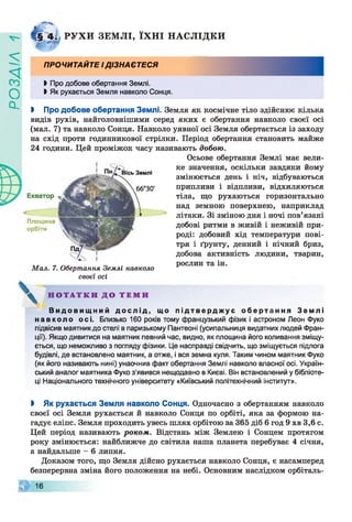 ZlVEOd
Р У Х И ЗЕМ Л І, ЇХ Н І Н АСЛ ІД КИ
ПРОЧИТАЙТЕ ІДІЗНАЄТЕСЯ
І Про добове обертання Землі.
І Як рухається Земля навколо Сонця.
І Про добове обертання Землі. Земля як космічне тіло здійснює кілька
видів рухів, найголовнішими серед яких є обертання навколо своєї осі
(мал. 7) та навколо Сонця. Навколо уявної осі Земля обертається із заходу
на схід проти годинникової стрілки. Період обертання становить майже
24 години. Цей проміжок часу називають добою.
Осьове обертання Землі має вели­
ке значення, оскільки завдяки йому
змінюється день і ніч, відбуваються
припливи і відпливи, відхиляються
тіла, що рухаються горизонтально
над земною поверхнею, наприклад
літаки. Зі зміною дня і ночі пов’язані
добові ритми в живій і неживій при­
роді: добовий хід температури пові­
тря і ґрунту, денний і нічний бриз,
добова активність людини, тварин,
рослин та ін.
Вісь Землі
66°30'
Екватор
Площина
орбіти
Мал. 7. Обертання Землі навколо
своєї осі
^ Н О Т А Т К И Д О Т Е М И
В и д о в и щ н и й д о с л і д , що п і д т в е р д ж у є о б е р т а н н я З емлі
н ав к ол о осі. Близько 160 років тому французький фізик і астроном Леон Фуко
підвісив маятник до стелі в паризькому Пантеоні (усипальниця видатних людей Фран­
ції). Якщо дивитися на маятник певний час, видно, як площина його коливання зміщу­
ється, що неможливо з погляду фізики. Це насправді свідчить, що зміщується підлога
будівлі, де встановлено маятник, а отже, і вся земна куля. Таким чином маятник Фуко
(як його називають нині) унаочнив факт обертання Землі навколо власної осі. Україн­
ський аналог маятника Фуко з’явився нещодавно в Києві. Він встановлений у бібліоте­
ці Національного технічного університету «Київський політехнічний інститут».
і Як рухається Земля навколо Сонця. Одночасно з обертанням навколо
своєї осі Земля рухається й навколо Сонця по орбіті, яка за формою на­
гадує еліпс. Земля проходить увесь шлях орбітою за 365 діб 6 год 9 хв 3,6 с.
Цей період називають роком. Відстань між Землею і Сонцем протягом
року змінюється: найближче до світила наша планета перебуває 4 січня,
а найдальше - 6 липня.
Доказом того, що Земля дійсно рухається навколо Сонця, є насамперед
безперервна зміна його положення на небі. Основним наслідком орбіталь­
© 16
 