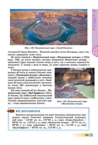 Мал. 129. Національний парк «Ґранд-Каньйон»
ташований Ґранд-Каньйон —Великий каньйон річки Колорадо, одне з ви­
знаних природних чудес світу.
Не менш відомим є Національний парк «Мамонтова печера» у СІЛА
(мал. 130), до якого входить частина знаменитої Мамонтової печери, -
найдовшої серед відомих систем печер у світі, що в західних передгір’ях
Аппалачів. У печері є ріки й озера, по яких туристам можна плавати в
човні.
У Канаді одним з найцікавіших при­
родних об’єктів зі списку Світової спад­
щини є Провінційний парк «Динозавр»,
відомий одним з найбільших поховань
скам’янілостей динозаврів у світі. Знай­
дено 40 видів скам’янілостей і виставле­
но понад 500 екземплярів у багатьох
музеях світу.
Ще один відомий об’єкт Канади - На­
ціональний парк «Вуд-Буффало» (Лісо­
ві бізони). Це найбільший національний
парк країни й один з найбільших у світі.
Головна природоохоронна пам’ятка пар- Мал 130 Національний парк
ку - стадо американських бізонів. «Мамонтова печера»
М О Ї _Д0 С ЛІ Д Ж Е НН Я
Визначте місцеположення на карті материка національних при­
родних парків Північної Америки: Єллоустонський національ­
ний парк - 44°40' пн. ш., 110°30' з. д.; парк «Ґранд-Каньйон» -
36°05' пн. ш., 113°14' з. д.; парк «Мамонтова печера» - 37°11' пн. ш.,
86°06' з. д.; парк «Динозавр» - 50°42' пн. ш., 111°29' з. д.; парк
«Вуд-Буффало» - 59°23' пн. ш., 112°59' з. д.
163
РОЗДІЛ4
 