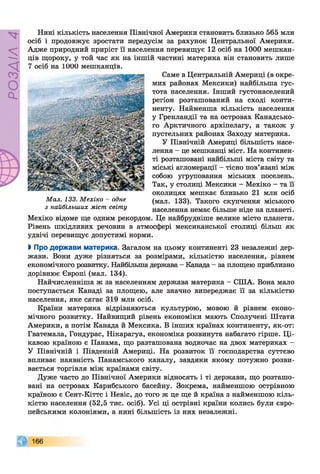 РОЗДІЛ4
Нині кількість населення Північної Америки становить близько 565 млн
осіб і продовжує зростати передусім за рахунок Центральної Америки.
Адже природний приріст її населення перевищує 12 осіб на 1000 мешкан­
ців щороку, у той час як на іншій частині материка він становить лише
Саме в Центральній Америці (в окре­
мих районах Мексики) найбільша гус­
тота населення. Інший густонаселений
регіон розташований на сході конти­
ненту. Найменша кількість населення
у Гренландії та на островах Канадсько­
го Арктичного архіпелагу, а також у
пустельних районах Заходу материка.
У Північній Америці більшість насе­
лення - це мешканці міст. На континен­
ті розташовані найбільші міста світу та
міські агломерації - тісно пов’язані між
собою угруповання міських поселень.
Так, у столиці Мексики - Мехіко - та її
околицях мешкає близько 21 млн осіб
(мал. 133). Такого скупчення міського
населення немає більше ніде на планеті.
Мехіко відоме ще одним рекордом. Це найбрудніше велике місто планети.
Рівень шкідливих речовин в атмосфері мексиканської столиці більш як
удвічі перевищує допустимі норми.
І Про держави материка. Загалом на цьому континенті 23 незалежні дер­
жави. Вони дуже різняться за розмірами, кількістю населення, рівнем
економічного розвитку. Найбільша держава - Канада - за площею приблизно
дорівнює Європі (мал. 134).
Найчисленніша ж за населенням держава материка - СІЛА. Вона мало
поступається Канаді за площею, але значно випереджає її за кількістю
населення, яке сягає 319 млн осіб.
Країни материка відрізняються культурою, мовою й рівнем еконо­
мічного розвитку. Найвищий рівень економіки мають Сполучені Штати
Америки, а потім Канада й Мексика. В інших країнах континенту, як-от:
Гватемала, Гондурас, Нікарагуа, економіка розвинута набагато гірше. Ці­
кавою країною є Панама, що разташована водночас на двох материках -
У Північній і Південній Америці. На розвиток її господарства суттєво
впливає наявність Панамського каналу, завдяки якому потужно розви­
вається торгівля між країнами світу.
Дуже часто до Північної Америки відносять і ті держави, що розташо­
вані на островах Карибського басейну. Зокрема, найменшою острівною
країною є Сент-Кіттс і Невіс, до того ж це ще й країна з найменшою кіль­
кістю населення (52,5 тис. осіб). Усі ці острівні країни колись були євро­
пейськими колоніями, а нині більшість із них незалежні.
166
на іиии мешканців.
Мал. 133. Мехіко - одне
з найбільших міст світу
 