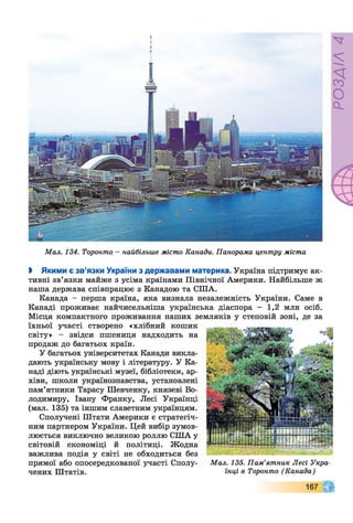 Мал. 134. Торонто - найбільше місто Канади. Панорама центру міста
І Якими є зв’язки України з державами материка. Україна підтримує ак­
тивні зв’язки майже з усіма країнами Північної Америки. Найбільше ж
наша держава співпрацює з Канадою та СПІА.
Канада - перша країна, яка визнала незалежність України. Саме в
Канаді проживає найчисельніша українська діаспора - 1,2 млн осіб.
Місця компактного проживання наших земляків у степовій зоні, де за
їхньої участі створено «хлібний кошик
світу» - звідси пшениця надходить на
продаж до багатьох країн.
У багатьох університетах Канади викла­
дають українську мову і літературу. У Ка­
наді діють українські музеї, бібліотеки, ар­
хіви, школи українознавства, установлені
пам’ятники Тарасу Шевченку, князеві Во­
лодимиру, Івану Франку, Лесі Українці
(мал. 135) та іншим славетним українцям.
Сполучені Штати Америки є стратегіч­
ним партнером України. Цей вибір зумов­
люється виключно великою роллю США у
світовій економіці й політиці. Жодна
важлива подія у світі не обходиться без
прямої або опосередкованої участі Сполу- Мал. 135. Пам’ятник Лесі Утра­
чених Штатів. їнці в Торонто (Канада)
167
РОЗДІЛ4
 