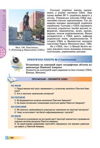 РОЗДІЛ4
Сьогодні українці масово прожи­
вають у різних частинах СІЛА. При
цьому майже 90 % українців живуть у
містах. Українська діаспора СПІА над­
звичайно сильно зорганізована. Тут діє
мережа відомих організацій українців
зарубіжжя. Сьогодні у США працюють
численні українські засоби масової ін­
формації, видавництва, музеї, архіви,
церкви, школи українознавства. Низка
університетів у США мають кафедри
української мови, українознавства. У
столиці США м. Вашингтоні відкрито
пам’ятник Тарасу Шевченку (мал. 136).
Мал. 136. Пам’ятник Як У США’ так 1 « Канаді багато на-
Т. Шевченку у Вашингтоні (США) ших земляків стали відомими вченими,
політиками, державними діячами.

- 11

ПРАКТИЧНА РОБОТА № 9 (закінчення)
Позначення на контурній карті географічних об’єктів но­
менклатури Північної Америки
Позначте на контурній карті держави та їхні столиці: США,
Канада, Мексика.
ПРОЧИТАЛИ - ПЕРЕВІРТЕ СЕБЕ!
ЧИ ЗНАЮ
1. Представники якої раси переважають у сучасному населенні Північної Аме­
рики?
2. Хто є корінним населенням материка?
ЧИ РОЗУМІЮ
3. Як формувалося сучасне населення Північної Америки?
4. За якими основними показниками різняться країни Північної Америки?
ЧИ ПОЯСНЮЮ
5. Які причини нерівномірного розміщення населення на території материка?
6. Чому на континенті так багато афроамериканців і мулатів?
ЧИ ВМІЮ
7. Позначте штриховкою на контурній карті території компактного проживання
корінних жителів материка Північна Америка.
8. За додатковими джерелами підготуйте інформацію про відомих українців,
що живуть у Північній Америці.
168
 
