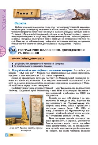 РОЗДІЛ4
Євразія
Цей материк-велетень охоплює понад одну третину земної поверхні й за розміра­
ми не поступається жодному з континентів або частин світу. Тільки він простягається
через усі географічні пояси Північної півкулі й омивається водами чотирьох океанів!
Тут можна побачити всі форми рельєфу, відчути вплив будь-якого клімату планети,
почути про найвідоміші в історії людства виверження вулканів і найкатастрофічніші
за своїми наслідками землетруси й повені, перетнути всі природні зони Північної пів­
кулі. Саме тут, на найосвоєнішому і найгустіше заселеному материку, де проживає
більша частина населення Землі, розташована й наша держава - Україна.
ГЕОГРАФ ІЧНЕ П О Л О Ж ЕН Н Я . ДОСЛІДЖ ЕН Н Я
Т А ОСВОЄННЯ
ПРОЧИТАЙТЕ І ДІЗНАЄТЕСЯ
І Про унікальність географічного положення материка.
І Як досліджували та освоювали Євразію.
І Про унікальність географічного положення материка. За своїми роз­
мірами - 54,6 мли км2 - Євразія так відрізняється від інших материків,
що деякі з них здаються на її тлі лише островами.
Якщо не враховувати острівну частину, то Євразійський континент ле­
жить на північ від екватора. Але завдяки величезній протяжності з пів­
ночі на південь різноманітність зональних природних комплексів у Євра­
зії найбільша серед інших материків.
Найпівнічніша точка суходолу Євразії - мис Челюскін, що на півострові
Таймир. Південний край континенту - мис Піай на півострові Малакка -
розташований приблизно на 8000 км
південніше.
Євразія не має собі рівних і за про­
тяжністю із заходу на схід. Відстань від
розташованого на Піренейському пів­
острові мису Рока, який є крайньою її
західною точкою (мал. 137, 138), до
мису Дежньова на Чукотському пів­
острові - крайньої східної точки матери­
ка - становить близько 16 тис. км.
Води чотирьох океанів подекуди гли­
боко проникають у Євразію, утворюючи
багато великих морів і заток, що обме­
жені півостровами. Так, на заході глибо­
ко в суходіл вдаються моря Атлантично­
го океану. На сході численні окраїнні
170
Мал. 137. Крайня західна точка
материка
 