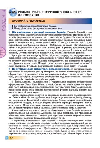 РОЗДІЛ4
| 43і РЕЛЬЄФ. РОЛЬ В Н У Т Р ІШ Н ІХ СИЛ У й о го
А Ф О Р М УВ А Н Н І
ПРОЧИТАЙТЕ ІДІЗНАЄТЕСЯ
Ь Що особливого в рельєфі материка Євразія.
І Як внутрішні сили сформували рельєф материка.
І Що особливого в рельєфі материка Євразія. Рельєф Євразії дуже
різноманітний, відзначається величезними контрастами. Причина цього -
історія формування материка і його тектонічна будова. На відміну від ін­
ших континентів, Євразія почала формуватися навколо декількох плат­
форм - найдавніших ділянок земної кори. У західній частині це Східно­
європейська платформа, на півночі - Сибірська, на сході - Китайська, а на
півдні - Індостанська й Аравійська платформи. У рельєфі цим платформам
відповідають величезні рівнинні простори, наприклад Східноєвропейська
рівнина, Середньосибірське плоскогір’я, Велика Китайська рівнина.
Крім рівнин, на материку багато гірських споруд, що сформувалися в
різні епохи горотворення. Найдавнішими є гірські системи протерозойської
та початку палеозойської областей складчастості, що поступово об’єднали
платформи в єдине ціле. Молоді гірські системи розташовані на півдні і
сході материка. У Євразії розташовані і найвищі гори світу - Гімалаї.
> Як внутрішні сили сформували рельєф материка. До внутрішніх сил,
що значно вплинули на рельєф материка, належать насамперед рухи літо­
сферних плит, у результаті яких сформувалися області складчастості. Крім
того, рельєф Євразії продовжує формуватися під дією сучасних вулканіч­
них процесів і новітніх тектонічних рухів.
У байкальський, каледонський і герцинський періоди горотворення
сформувалися Урал, Тянь-Шань, Алтай, Саяни, які потім протягом трива­
лого часу руйнувалися. Проте певна їхня частина через багато сотень міль­
йонів років знову була піднята тектонічними рухами на різну висоту. Так
омолодилися ці давні гори.
Окремі палеозойські споруди не зазнавали подальшого складкоутворен­
ня. Вони майже цілком зруйнувалися і перетворилися на горбисту рівнину,
як, наприклад, Казахський дрібносопковик. Деяка частина палеозойських
складчастих споруд, а також окремі ділянки території материка значно
опустилися. Поступово вони вкрилися потужною товщею осадових порід,
які із часом утворили чохол молодих, палеозойського віку, платформ.
У мезозойську еру внаслідок руху літосферних плит Євразія остаточно
відокремилася від Північної Америки. На сході материка, від Чукотки до
Малаккського півострова, виник ряд гірських систем меридіонального
простягання, зокрема Верхоянський хребет та ін.
Наприкінці мезозойської ери Євразія з півдня закінчувалася Тибет­
ським масивом, окраїнними морями, глибоководними жолобами й вулка­
нічними поясами. Однак згодом сталося зіткнення Індо-Австралійської та
Євразійської літосферних плит. Це зіткнення сприяло утворенню в кайнозої
ще двох велетенських поясів складчастості. Один із них простягається
переважно в широтному напрямку від західних до східних берегів конти-
174
 