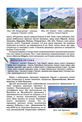 Мал. 140. Джомолунгма - найвища
вершина Гімалаїв і світу
Мал. 141. Піренеї —одна з найбільших
гірських систем Євразії
ненту, об’єднуючи гірські споруди Європи й Азії. Саме з ним пов’язане утво­
рення найбільших гірських систем материка, серед яких Піренеї, Альпи,
Апенніни, Карпати, Кавказ, Гімалаї (мал. 140, 141). Чимало з них продо­
вжують рости. Упродовж останніх 1,5 млн років вершини гір подекуди
піднялися на висоти, що перевищують 8 км. Нині «оселя снігу» (як пере­
кладається із санскриту слово «гімалаї») продовжує зростати зі швидкістю
близько 3 мм на рік.
Складкоутворення в цьому поясі супроводжувалося вулканічною діяльні­
стю, яка триває й дотепер. Так, і нині мешканці Середземномор’я, що милу­
ються обрисами Везувія, часто відчувають ще й подих діючого вулкана Етна.
^ Н О Т А Т К И Д О Т Е М И
Г і р сь к і н аз ви Євразі ї. Гори Євразії нерідко мають досить промовисті
назви, як-от наприклад, - Альпи, Піренейські, Балканські, Гімалаї. Адже термін «аїр»
означає «високий, гора, скеля», а назва «ругеп» у перекладі означає «гора». Так само
слово «реп» означає «вершина, гора», а назва «Балканські» пов’язана з «Ьаїкап» -
«висока гора». Натомість назва «Гімалаї», верхівки яких завжди вкриті сніговою шап­
кою, перекладається як «оселя снігу».
Поряд з найвищими гірськими спорудами Євразії у прогинах земної
кори утворилися й великі низовини, наприклад Прикаспійська, Месопо­
тамська та Індо-Гангська.
Другий величезний пояс кайнозойської складчастості сформувався на
сході материка внаслідок чергового зі­
ткнення Тихоокеанської та Євразійської
літосферних плит. Він простягається від
Камчатки до Малайського архіпелагу і
простежується не тільки на суходолі, а й в
океані у вигляді велетенської острівної
дуги. Вона входить до складу Тихоокеан­
ського «вогняного» кільця. Тут зо­
середжено декілька сотень вулканічних
вершин. Найвища з них - Ключевська Со­
пка (4750 м) на півострові Камчатка, де та­
кож розташований надзвичайно небезпеч- Мал. 142. Фудзіяма
175
РОЗДІЛ4
 